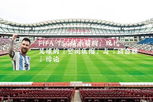 FIFA TSG技术解构:现代足球的「空间压缩」与「动态解耦」悖论